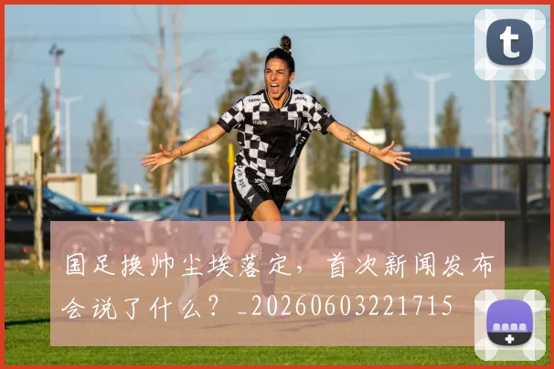 国足换帅尘埃落定,首次新闻发布会说了什么?_20260603221715