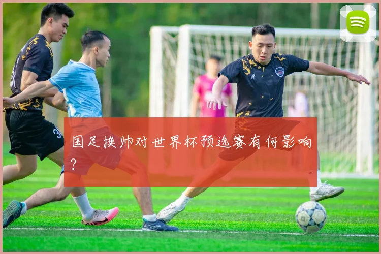 国足换帅对世界杯预选赛有何影响?